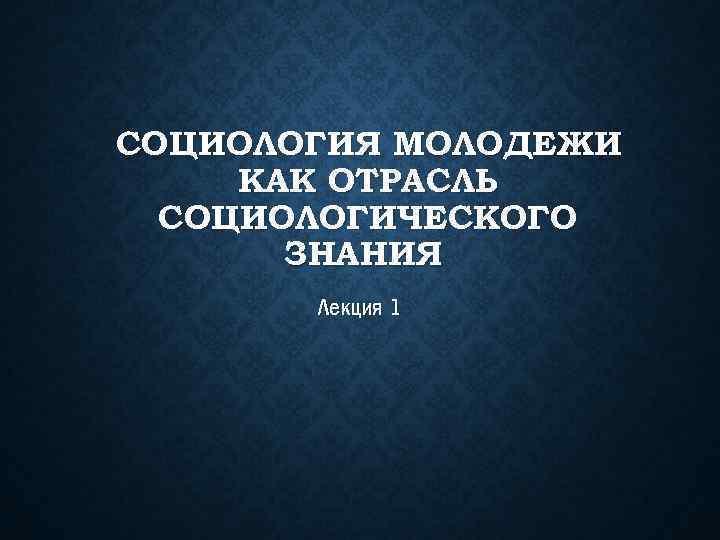 СОЦИОЛОГИЯ МОЛОДЕЖИ КАК ОТРАСЛЬ СОЦИОЛОГИЧЕСКОГО ЗНАНИЯ Лекция 1 