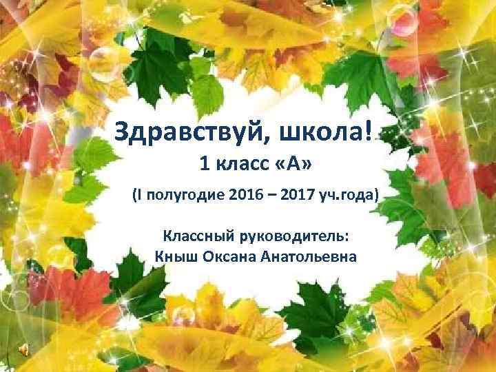 Здравствуй, школа! 1 класс «А» (I полугодие 2016 – 2017 уч. года) Классный руководитель: