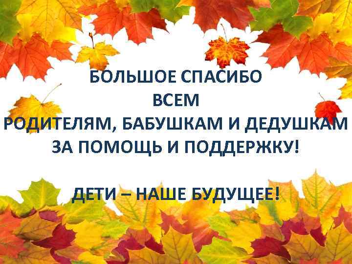 БОЛЬШОЕ СПАСИБО ВСЕМ РОДИТЕЛЯМ, БАБУШКАМ И ДЕДУШКАМ ЗА ПОМОЩЬ И ПОДДЕРЖКУ! ДЕТИ – НАШЕ