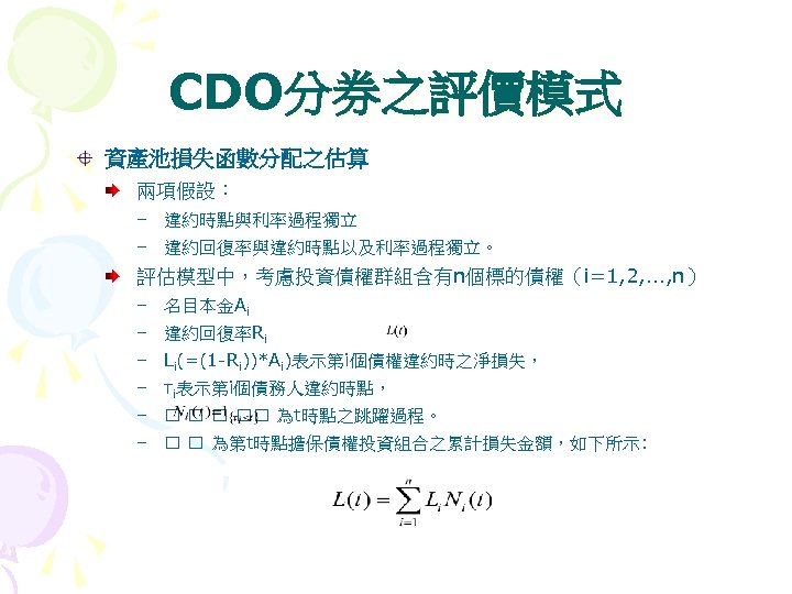 CDO分券之評價模式 資產池損失函數分配之估算 兩項假設： – 違約時點與利率過程獨立 – 違約回復率與違約時點以及利率過程獨立。 評估模型中，考慮投資債權群組含有n個標的債權（i=1, 2, …, n） – 名目本金Ai –