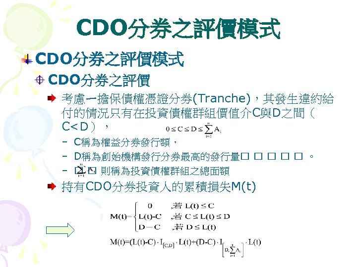 CDO分券之評價模式 CDO分券之評價 考慮ㄧ擔保債權憑證分劵(Tranche)，其發生違約給 付的情況只有在投資債權群組價值介C與D之間（ C<D）， – C稱為權益分券發行額， – D稱為創始機構發行分券最高的發行量 。 – 則稱為投資債權群組之總面額 持有CDO分券投資人的累積損失M(t) 