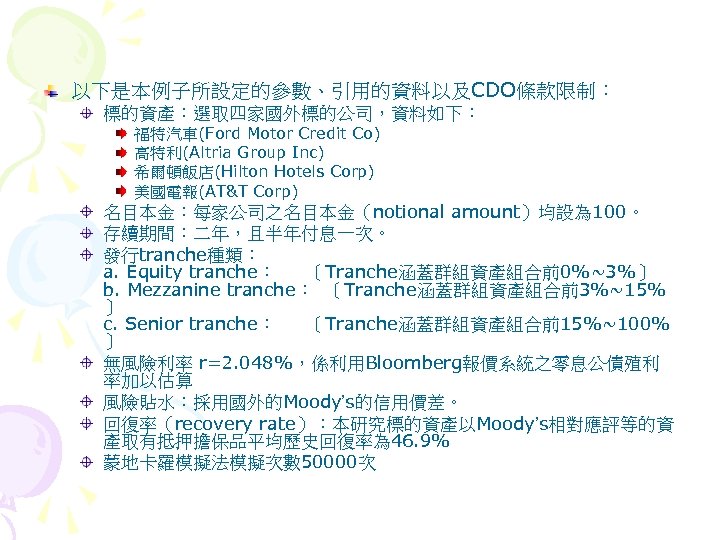 以下是本例子所設定的參數、引用的資料以及CDO條款限制： 標的資產：選取四家國外標的公司，資料如下： 福特汽車(Ford Motor Credit Co) 高特利(Altria Group Inc) 希爾頓飯店(Hilton Hotels Corp) 美國電報(AT&T Corp)