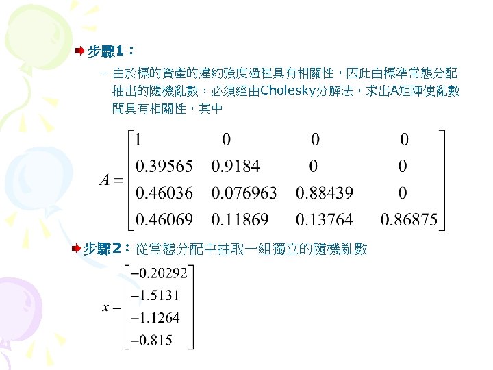 步驟 1： – 由於標的資產的違約強度過程具有相關性，因此由標準常態分配 抽出的隨機亂數，必須經由Cholesky分解法，求出A矩陣使亂數 間具有相關性，其中 步驟 2：從常態分配中抽取一組獨立的隨機亂數 