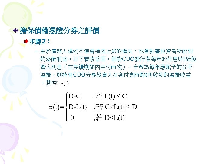 擔保債權憑證分券之評價 步驟 2： – 由於債務人違約不僅會造成上述的損失，也會影響投資者所收到 的溢酬收益。以下看收益面。假設CDO發行者每年於付息t付給投 資人利息（在存續期間內共付m次），令W為每年應賦予的公平 溢酬，則持有CDO分券投資人在各付息時點t所收到的溢酬收益 ，其中 