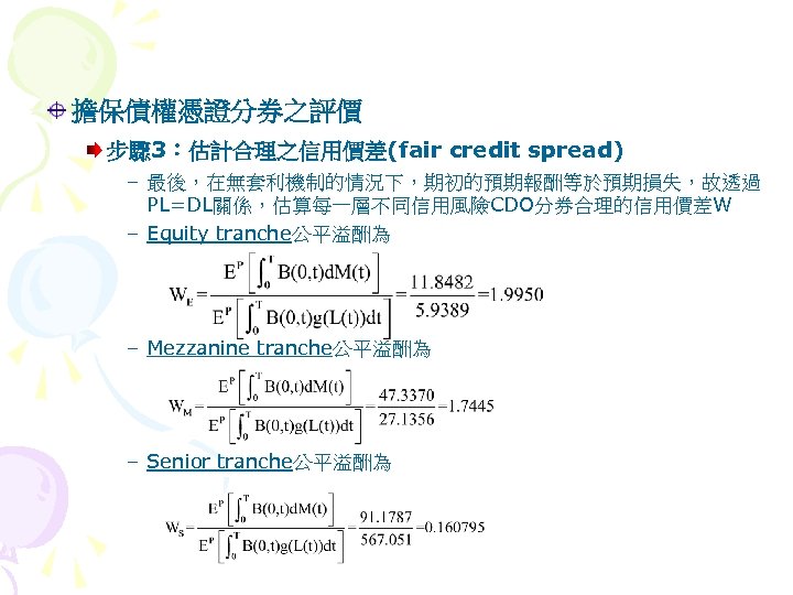 擔保債權憑證分券之評價 步驟 3：估計合理之信用價差(fair credit spread) – 最後，在無套利機制的情況下，期初的預期報酬等於預期損失，故透過 PL=DL關係，估算每一層不同信用風險CDO分券合理的信用價差W – Equity tranche公平溢酬為 – Mezzanine tranche公平溢酬為