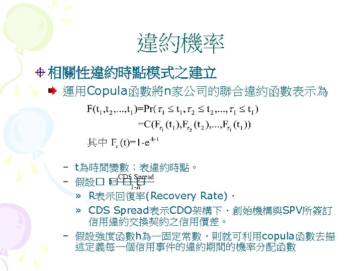 違約機率 相關性違約時點模式之建立 運用Copula函數將n家公司的聯合違約函數表示為 – t為時間變數；表違約時點。 – 假設 » R表示回復率(Recovery Rate)， » CDS Spread表示CDO架構下，創始機構與SPV所簽訂 信用違約交換契約之信用價差。