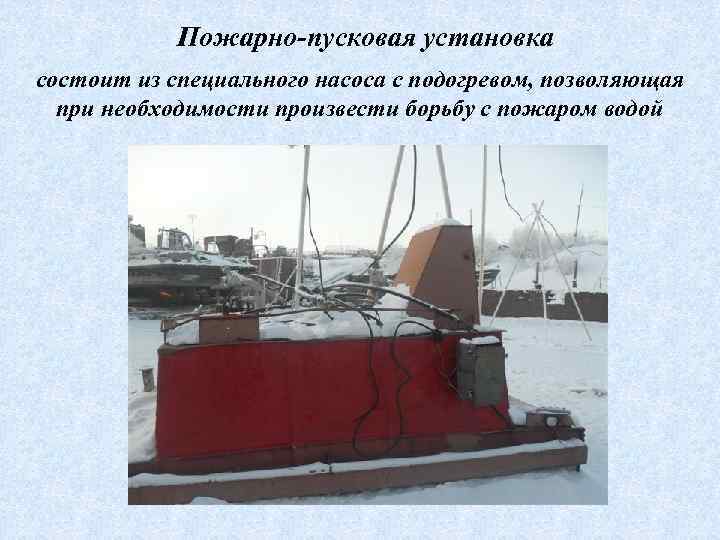 Пожарно-пусковая установка состоит из специального насоса с подогревом, позволяющая при необходимости произвести борьбу с