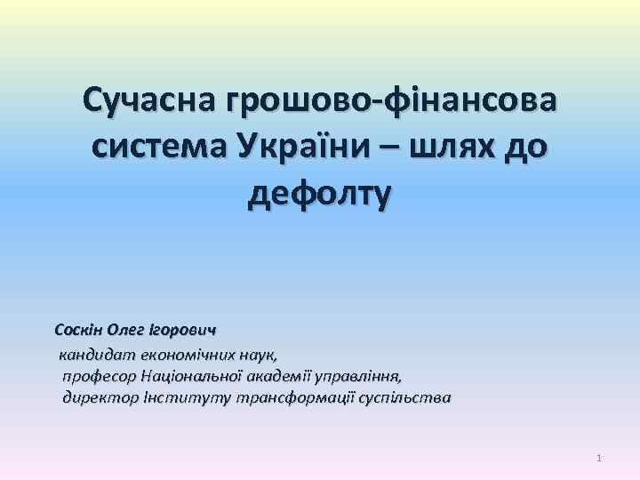 Сучасна грошово-фінансова система України – шлях до дефолту Соскін Олег Ігорович кандидат економічних наук,