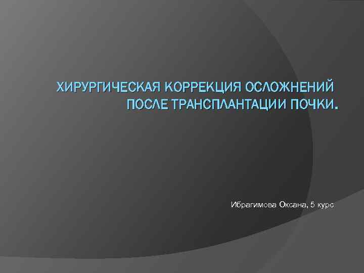 ХИРУРГИЧЕСКАЯ КОРРЕКЦИЯ ОСЛОЖНЕНИЙ ПОСЛЕ ТРАНСПЛАНТАЦИИ ПОЧКИ. Ибрагимова Оксана, 5 курс 