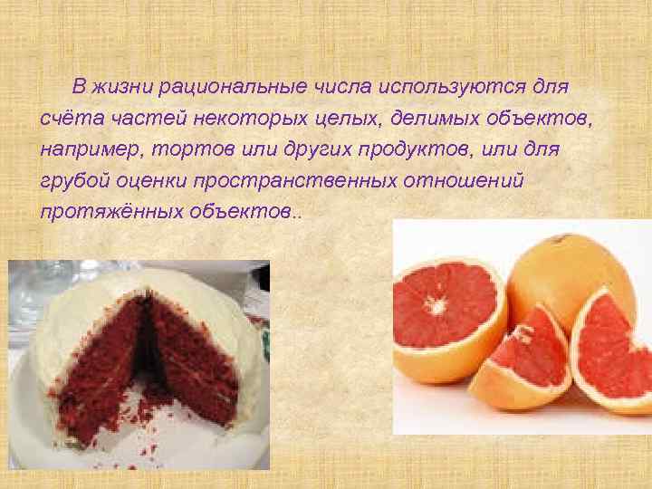 В жизни рациональные числа используются для счёта частей некоторых целых, делимых объектов, например, тортов