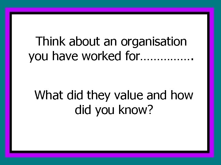 Think about an organisation you have worked for……………. What did they value and how