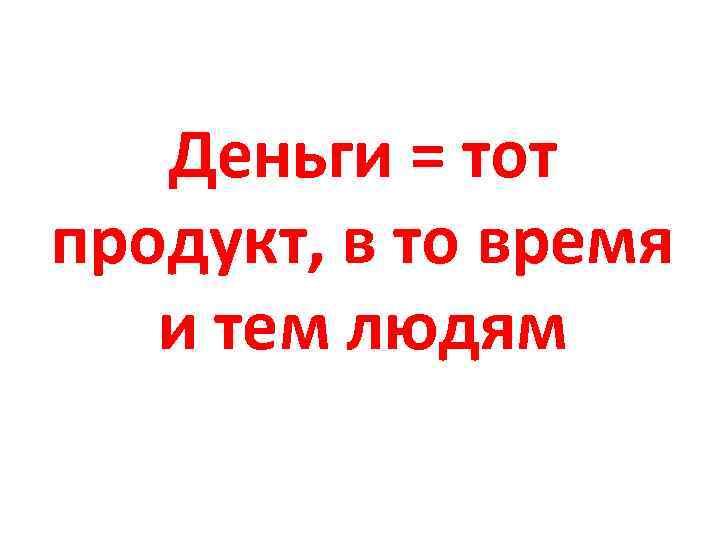 Деньги = тот продукт, в то время и тем людям 