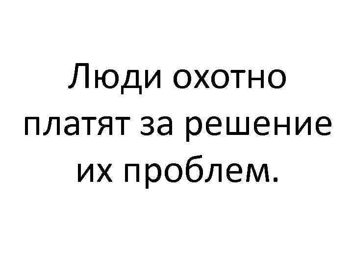 Люди охотно платят за решение их проблем. 