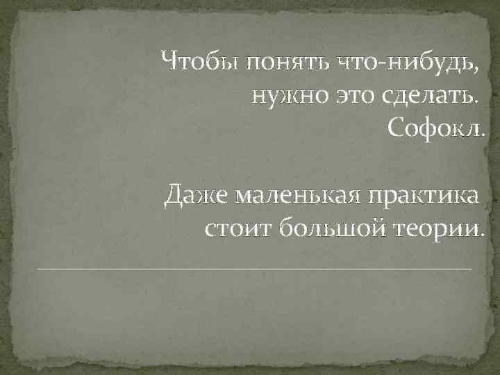 Чтобы понять что-нибудь, нужно это сделать. Софокл. Даже маленькая практика стоит большой теории. 