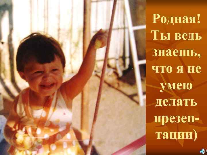 Родная! Ты ведь знаешь, что я не умею делать презентации) 