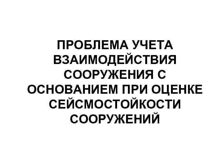 ПРОБЛЕМА УЧЕТА ВЗАИМОДЕЙСТВИЯ СООРУЖЕНИЯ С ОСНОВАНИЕМ ПРИ ОЦЕНКЕ СЕЙСМОСТОЙКОСТИ СООРУЖЕНИЙ 