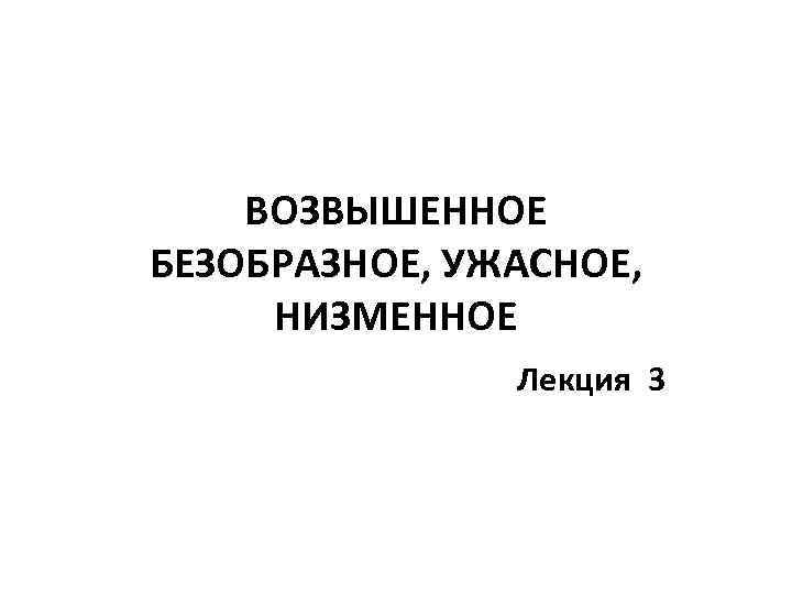 ВОЗВЫШЕННОЕ БЕЗОБРАЗНОЕ, УЖАСНОЕ, НИЗМЕННОЕ Лекция 3 