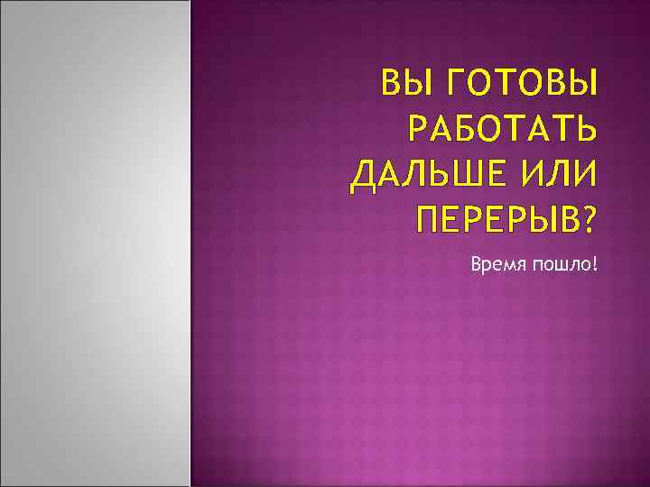 ВЫ ГОТОВЫ РАБОТАТЬ ДАЛЬШЕ ИЛИ ПЕРЕРЫВ? Время пошло! 