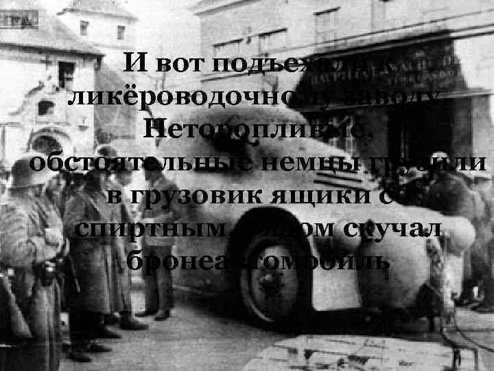 И вот подъехали к ликёроводочному заводу. Неторопливые, обстоятельные немцы грузили в грузовик ящики со