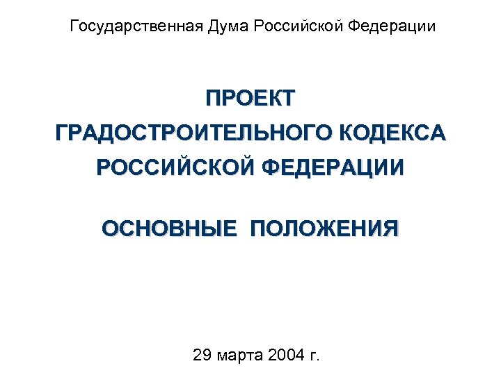 Государственная Дума Российской Федерации ПРОЕКТ ГРАДОСТРОИТЕЛЬНОГО КОДЕКСА РОССИЙСКОЙ ФЕДЕРАЦИИ ОСНОВНЫЕ ПОЛОЖЕНИЯ 29 марта 2004