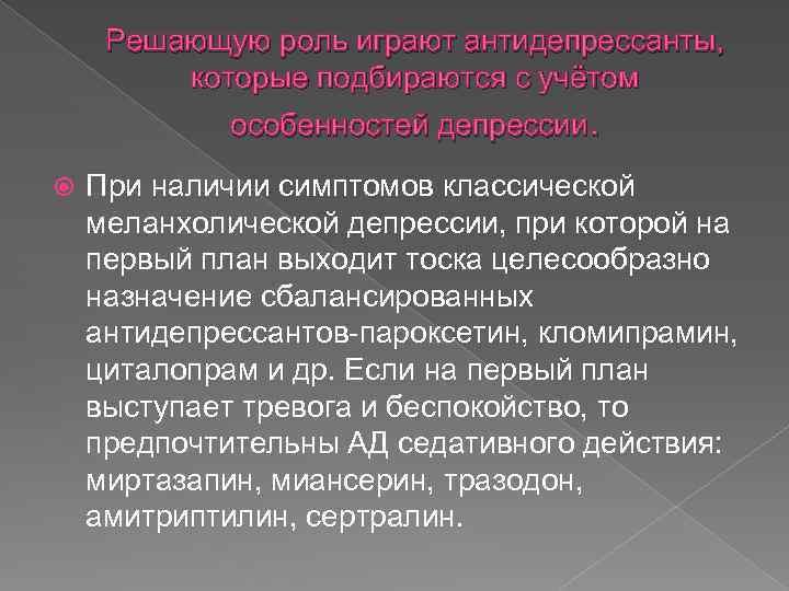 Решающую роль играют антидепрессанты, которые подбираются с учётом особенностей депрессии. При наличии симптомов классической