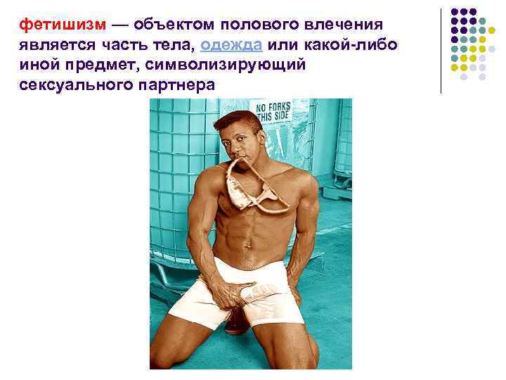 фетишизм — объектом полового влечения является часть тела, одежда или какой-либо иной предмет, символизирующий