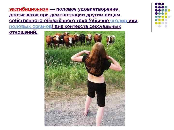 эксгибиционизм — половое удовлетворение достигается при демонстрации другим лицам собственного обнажённого тела (обычно ягодиц