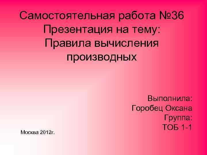 Самостоятельная работа № 36 Презентация на тему: Правила вычисления производных Москва 2012 г. Выполнила: