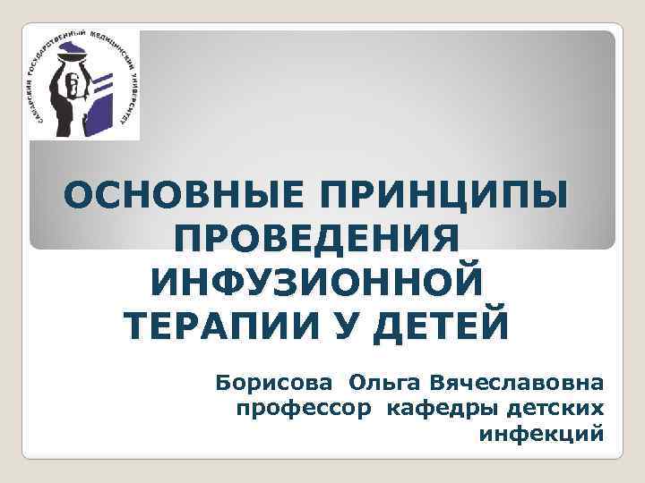 ОСНОВНЫЕ ПРИНЦИПЫ ПРОВЕДЕНИЯ ИНФУЗИОННОЙ ТЕРАПИИ У ДЕТЕЙ Борисова Ольга Вячеславовна профессор кафедры детских инфекций