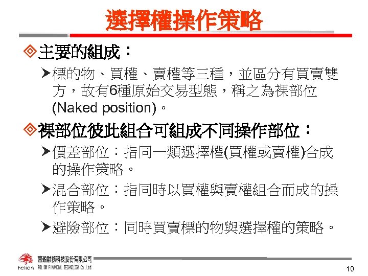 選擇權操作策略 ³主要的組成： 標的物、買權、賣權等三種，並區分有買賣雙 方，故有6種原始交易型態，稱之為裸部位 (Naked position)。 ³裸部位彼此組合可組成不同操作部位： 價差部位：指同一類選擇權(買權或賣權)合成 的操作策略。 混合部位：指同時以買權與賣權組合而成的操 作策略。 避險部位：同時買賣標的物與選擇權的策略。 10 