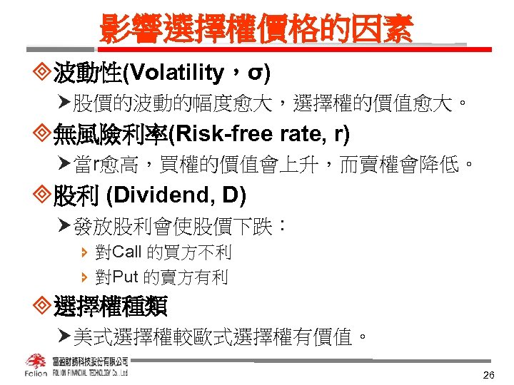 影響選擇權價格的因素 ³波動性(Volatility，σ) 股價的波動的幅度愈大，選擇權的價值愈大。 ³無風險利率(Risk-free rate, r) 當r愈高，買權的價值會上升，而賣權會降低。 ³股利 (Dividend, D) 發放股利會使股價下跌： î 對Call 的買方不利