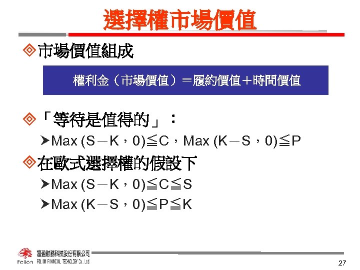 選擇權市場價值 ³市場價值組成 權利金（市場價值）＝履約價值＋時間價值 ³「等待是值得的」： Max (S－K，0)≦C，Max (K－S，0)≦P ³在歐式選擇權的假設下 Max (S－K，0)≦C≦S Max (K－S，0)≦P≦K 27 