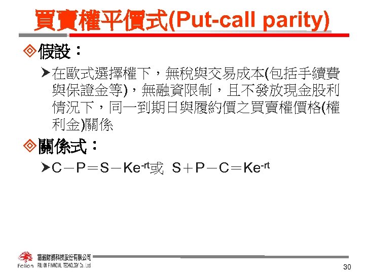 買賣權平價式(Put-call parity) ³假設： 在歐式選擇權下，無稅與交易成本(包括手續費 與保證金等)，無融資限制，且不發放現金股利 情況下，同一到期日與履約價之買賣權價格(權 利金)關係 ³關係式： C－P＝S－Ke-rt或 S＋P－C＝Ke-rt 30 