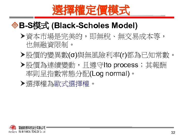 選擇權定價模式 ³B-S模式 (Black-Scholes Model) 資本市場是完美的，即無稅、無交易成本等， 也無融資限制。 股價的變異數(σ)與無風險利率(r)都為已知常數。 股價為連續變動，且遵守Ito process；其報酬 率則呈指數常態分配(Log normal)。 選擇權為歐式選擇權。 32 