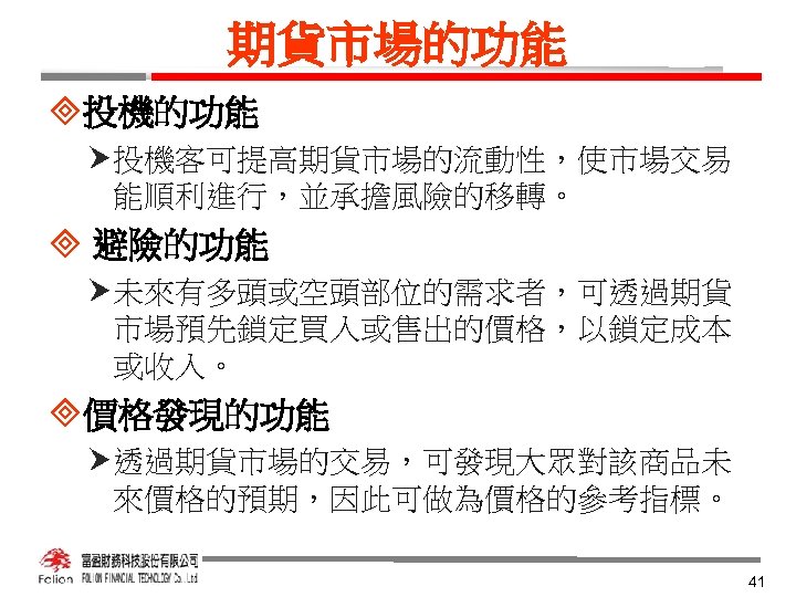 期貨市場的功能 ³投機的功能 投機客可提高期貨市場的流動性，使市場交易 能順利進行，並承擔風險的移轉。 ³ 避險的功能 未來有多頭或空頭部位的需求者，可透過期貨 市場預先鎖定買入或售出的價格，以鎖定成本 或收入。 ³價格發現的功能 透過期貨市場的交易，可發現大眾對該商品未 來價格的預期，因此可做為價格的參考指標。 41 