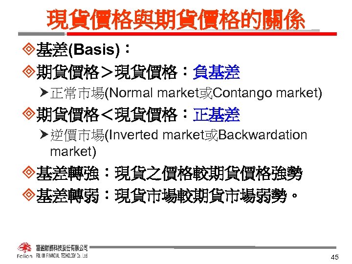 現貨價格與期貨價格的關係 ³基差(Basis)： ³期貨價格＞現貨價格：負基差 正常市場(Normal market或Contango market) ³期貨價格＜現貨價格：正基差 逆價市場(Inverted market或Backwardation market) ³基差轉強：現貨之價格較期貨價格強勢 ³基差轉弱：現貨市場較期貨市場弱勢。 45 