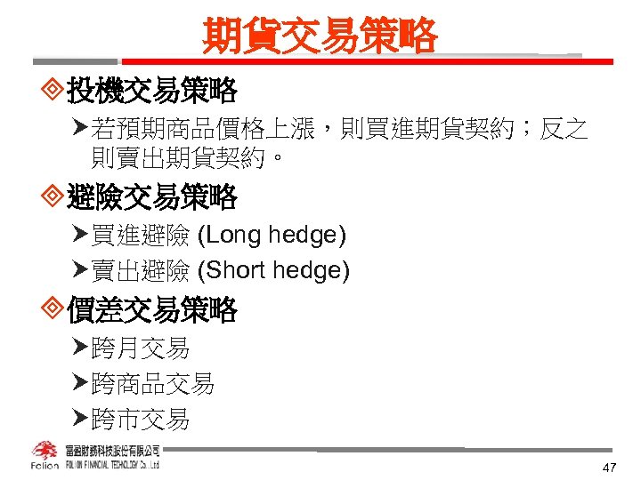 期貨交易策略 ³投機交易策略 若預期商品價格上漲，則買進期貨契約；反之 則賣出期貨契約。 ³避險交易策略 買進避險 (Long hedge) 賣出避險 (Short hedge) ³價差交易策略 跨月交易 跨商品交易