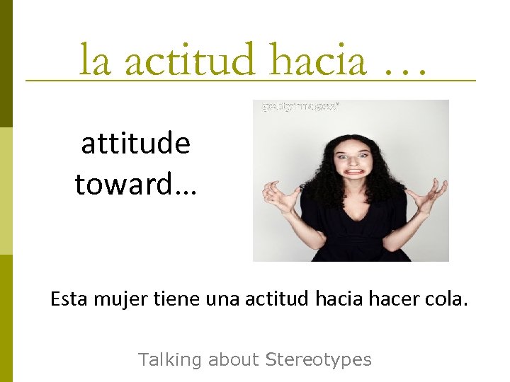 la actitud hacia … attitude toward… Esta mujer tiene una actitud hacia hacer cola.