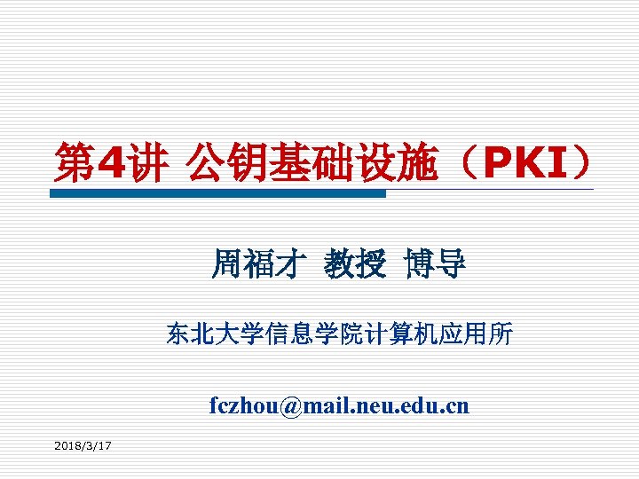 第 4讲 公钥基础设施（PKI） 周福才 教授 博导 东北大学信息学院计算机应用所 fczhou@mail. neu. edu. cn 2018/3/17 