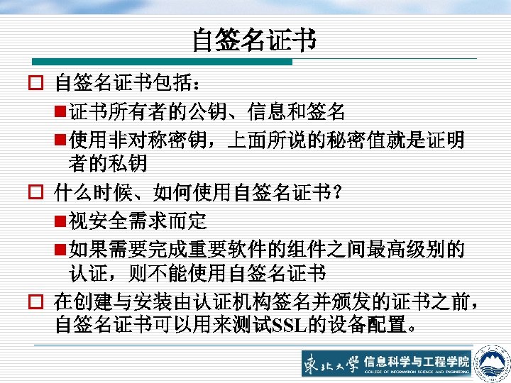 自签名证书 o 自签名证书包括： n 证书所有者的公钥、信息和签名 n 使用非对称密钥，上面所说的秘密值就是证明 者的私钥 o 什么时候、如何使用自签名证书？ n 视安全需求而定 n 如果需要完成重要软件的组件之间最高级别的