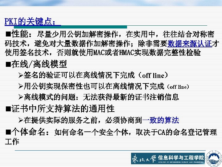 PKI的关键点： n性能：尽量少用公钥加解密操作，在实用中，往往结合对称密 码技术，避免对大量数据作加解密操作；除非需要数据来源认证才 使用签名技术，否则就使用MAC或者HMAC实现数据完整性检验 n在线/离线模型 Ø签名的验证可以在离线情况下完成（off line） Ø用公钥实现保密性也可以在离线情况下完成（off line） Ø离线模式的问题：无法获得最新的证书注销信息 n证书中所支持算法的通用性 Ø在提供实际的服务之前，必须协商到一致的算法 n个体命名：如何命名一个安全个体，取决于CA的命名登记管理 作