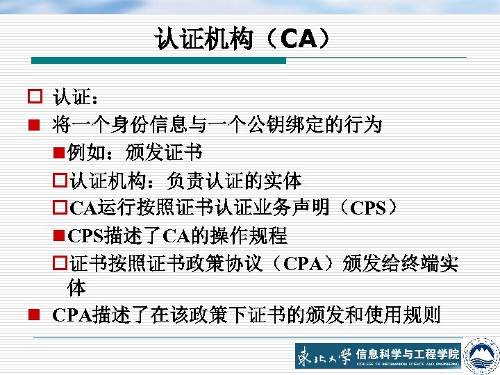 认证机构（CA） o 认证： n 将一个身份信息与一个公钥绑定的行为 n 例如：颁发证书 o认证机构：负责认证的实体 o. CA运行按照证书认证业务声明（CPS） n CPS描述了CA的操作规程 o证书按照证书政策协议（CPA）颁发给终端实 体