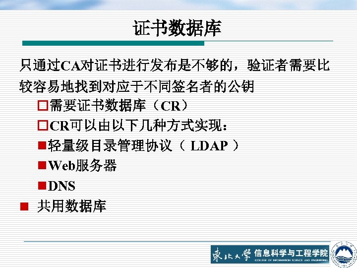 证书数据库 只通过CA对证书进行发布是不够的，验证者需要比 较容易地找到对应于不同签名者的公钥 o需要证书数据库（CR） o. CR可以由以下几种方式实现： n 轻量级目录管理协议（ LDAP ） n Web服务器 n DNS