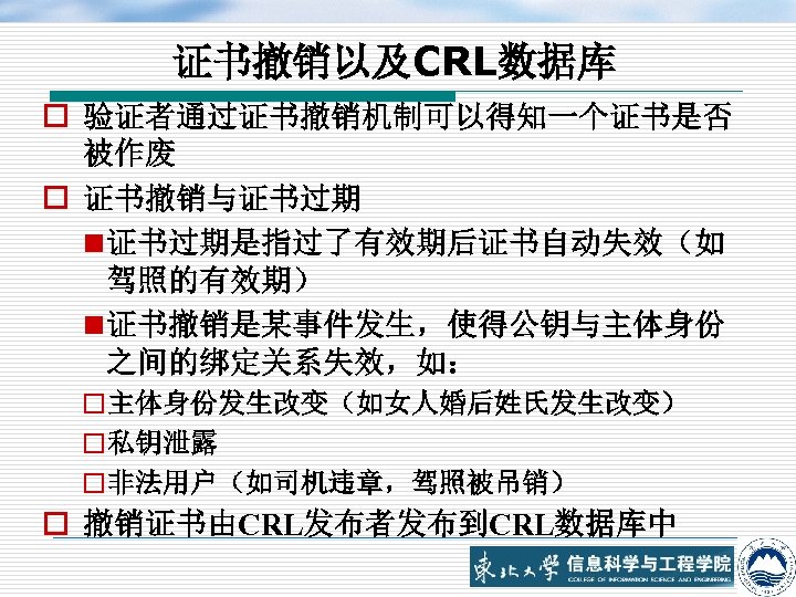 证书撤销以及CRL数据库 o 验证者通过证书撤销机制可以得知一个证书是否 被作废 o 证书撤销与证书过期 n 证书过期是指过了有效期后证书自动失效（如 驾照的有效期） n 证书撤销是某事件发生，使得公钥与主体身份 之间的绑定关系失效，如： o主体身份发生改变（如女人婚后姓氏发生改变） o私钥泄露