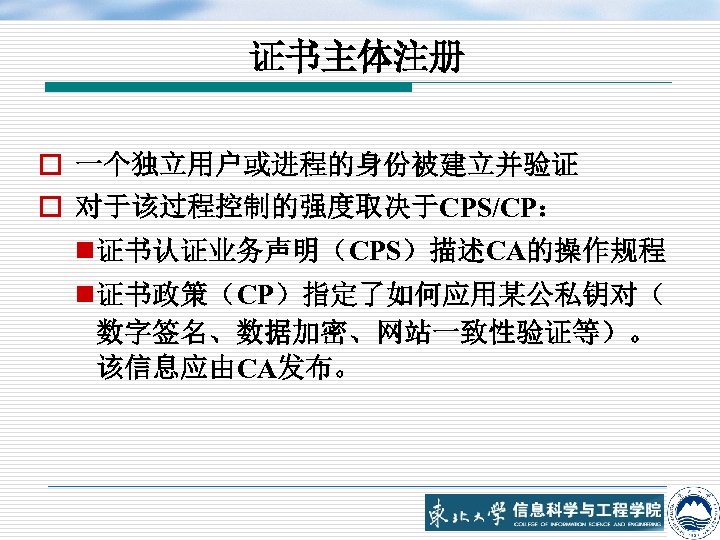 证书主体注册 o 一个独立用户或进程的身份被建立并验证 o 对于该过程控制的强度取决于CPS/CP： n 证书认证业务声明（CPS）描述CA的操作规程 n 证书政策（CP）指定了如何应用某公私钥对（ 数字签名、数据加密、网站一致性验证等）。 该信息应由CA发布。 