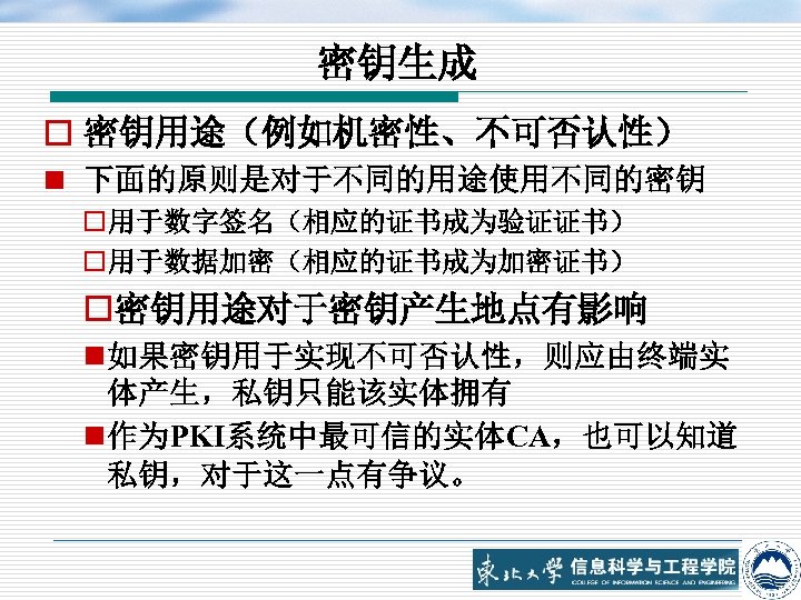 密钥生成 o 密钥用途（例如机密性、不可否认性） n 下面的原则是对于不同的用途使用不同的密钥 o用于数字签名（相应的证书成为验证证书） o用于数据加密（相应的证书成为加密证书） o密钥用途对于密钥产生地点有影响 n 如果密钥用于实现不可否认性，则应由终端实 体产生，私钥只能该实体拥有 n 作为PKI系统中最可信的实体CA，也可以知道 私钥，对于这一点有争议。