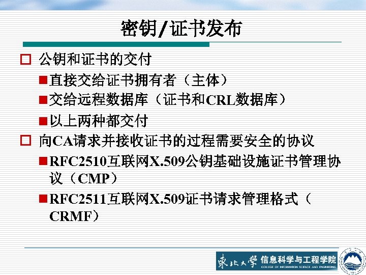 密钥/证书发布 o 公钥和证书的交付 n 直接交给证书拥有者（主体） n 交给远程数据库（证书和CRL数据库） n 以上两种都交付 o 向CA请求并接收证书的过程需要安全的协议 n RFC 2510互联网X.