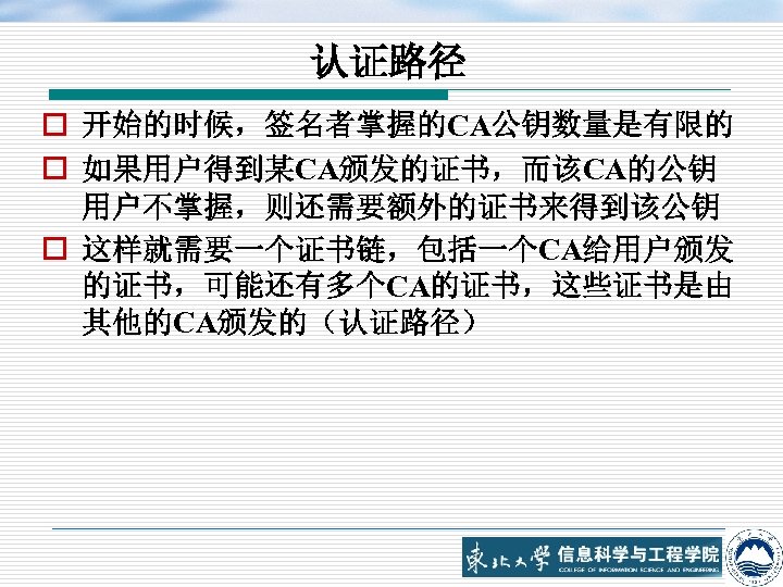 认证路径 o 开始的时候，签名者掌握的CA公钥数量是有限的 o 如果用户得到某CA颁发的证书，而该CA的公钥 用户不掌握，则还需要额外的证书来得到该公钥 o 这样就需要一个证书链，包括一个CA给用户颁发 的证书，可能还有多个CA的证书，这些证书是由 其他的CA颁发的（认证路径） 