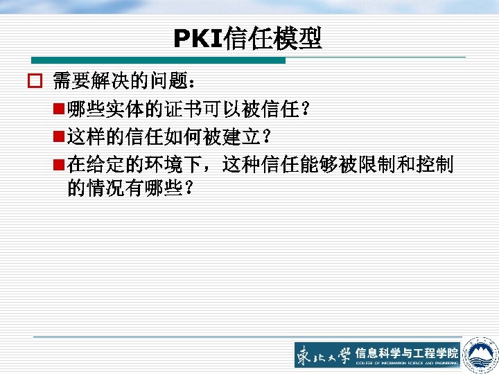 PKI信任模型 o 需要解决的问题： n 哪些实体的证书可以被信任？ n 这样的信任如何被建立？ n 在给定的环境下，这种信任能够被限制和控制 的情况有哪些？ 