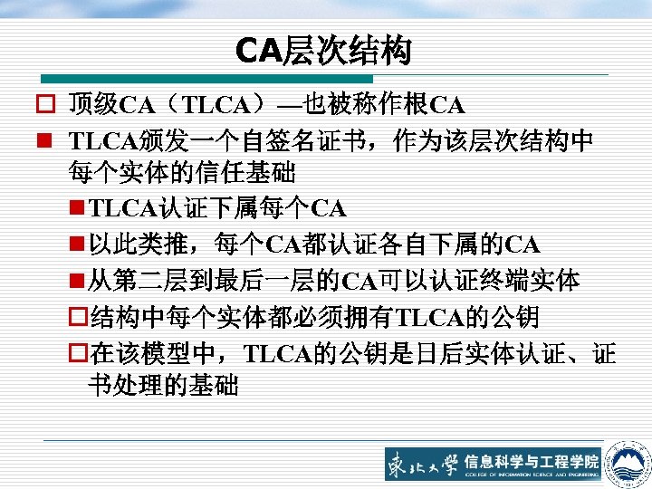 CA层次结构 o 顶级CA（TLCA）—也被称作根CA n TLCA颁发一个自签名证书，作为该层次结构中 每个实体的信任基础 n TLCA认证下属每个CA n 以此类推，每个CA都认证各自下属的CA n 从第二层到最后一层的CA可以认证终端实体 o结构中每个实体都必须拥有TLCA的公钥 o在该模型中，TLCA的公钥是日后实体认证、证